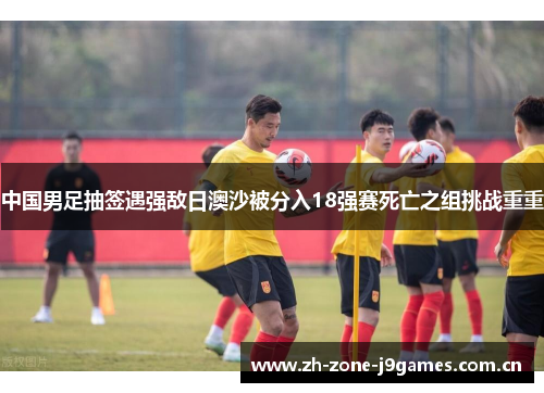 中国男足抽签遇强敌日澳沙被分入18强赛死亡之组挑战重重 中国男足抽签遇强敌日澳沙被分入18强赛死亡之组挑战重重