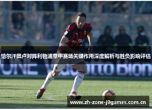 恰尔汗奥卢对阵利物浦意甲赛场关键作用深度解析与胜负影响评估 恰尔汗奥卢对阵利物浦意甲赛场关键作用深度解析与胜负影响评估
